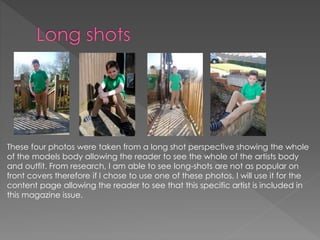 These four photos were taken from a long shot perspective showing the whole
of the models body allowing the reader to see the whole of the artists body
and outfit. From research, I am able to see long-shots are not as popular on
front covers therefore if I chose to use one of these photos, I will use it for the
content page allowing the reader to see that this specific artist is included in
this magazine issue.
 