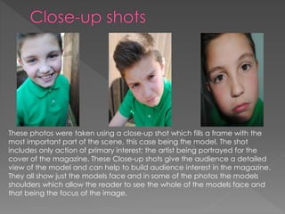 These photos were taken using a close-up shot which fills a frame with the
most important part of the scene, this case being the model. The shot
includes only action of primary interest; the artist being portrayed for the
cover of the magazine. These Close-up shots give the audience a detailed
view of the model and can help to build audience interest in the magazine.
They all show just the models face and in some of the photos the models
shoulders which allow the reader to see the whole of the models face and
that being the focus of the image.
 