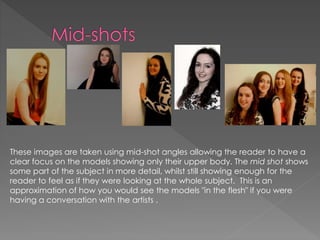 These images are taken using mid-shot angles allowing the reader to have a
clear focus on the models showing only their upper body. The mid shot shows
some part of the subject in more detail, whilst still showing enough for the
reader to feel as if they were looking at the whole subject. This is an
approximation of how you would see the models "in the flesh" if you were
having a conversation with the artists .
 