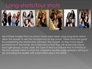 All of these images from my photo shoot were taken using long-shots which
allow the reader to see the background on the photo. These shots are good
for establishing the relationship between the models. As they have equal
prominence in the frame, the implication is that they will all provide equal
input (girl group). In any case, this type of shot is a natural way to introduce
the four people which is what the magazine double page spread is aiming to
do, providing the reader with information about the artists.
 