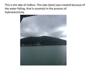 This is the lake of Colbun. This lake (dam) was created because of
the water falling, that is essential in the process of
hydroelectricity.

 