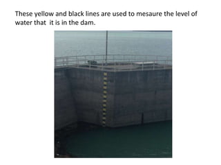 These yellow and black lines are used to mesaure the level of
water that it is in the dam.

 