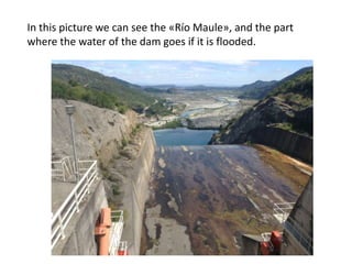 In this picture we can see the «Río Maule», and the part
where the water of the dam goes if it is flooded.

 