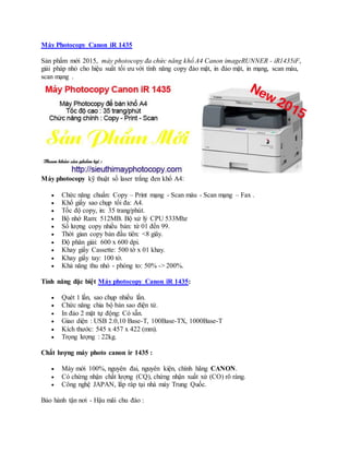 Máy Photocopy Canon iR 1435
Sản phẩm mới 2015, máy photocopy đa chức năng khổ A4 Canon imageRUNNER - iR1435iF,
giải pháp nhỏ cho hiệu suất tối ưu với tính năng copy đảo mặt, in đảo mặt, in mạng, scan màu,
scan mạng .
Máy photocopy kỹ thuật số laser trắng đen khổ A4:
 Chức năng chuẩn: Copy – Print mạng - Scan màu - Scan mạng – Fax .
 Khổ giấy sao chụp tối đa: A4.
 Tốc độ copy, in: 35 trang/phút.
 Bộ nhớ Ram: 512MB. Bộ xử lý CPU 533Mhz
 Số lượng copy nhiều bản: từ 01 đến 99.
 Thời gian copy bản đầu tiên: <8 giây.
 Độ phân giải: 600 x 600 dpi.
 Khay giấy Cassette: 500 tờ x 01 khay.
 Khay giấy tay: 100 tờ.
 Khả năng thu nhỏ - phóng to: 50% -> 200%.
Tính năng đặc biệt Máy photocopy Canon iR 1435:
 Quét 1 lần, sao chụp nhiều lần.
 Chức năng chia bộ bản sao điện tử.
 In đảo 2 mặt tự động: Có sẵn.
 Giao diện : USB 2.0,10 Base-T, 100Base-TX, 1000Base-T
 Kích thước: 545 x 457 x 422 (mm).
 Trọng lượng : 22kg.
Chất lượng máy photo canon ir 1435 :
 Máy mới 100%, nguyên đai, nguyên kiện, chính hãng CANON.
 Có chứng nhận chất lượng (CQ), chứng nhận xuất xứ (CO) rõ ràng.
 Công nghệ JAPAN, lắp ráp tại nhà máy Trung Quốc.
Bảo hành tận nơi - Hậu mãi chu đáo :
 