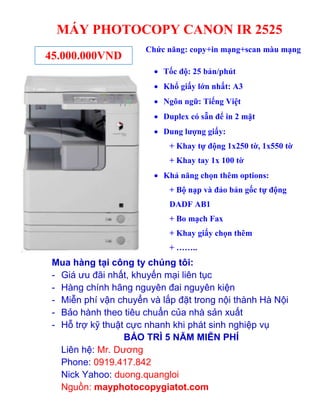 MÁY PHOTOCOPY CANON IR 2525
45.000.000VND

Chức năng: copy+in mạng+scan màu mạng
 Tốc độ: 25 bản/phút
 Khổ giấy lớn nhất: A3
 Ngôn ngữ: Tiếng Việt
 Duplex có sẵn để in 2 mặt
 Dung lượng giấy:
+ Khay tự động 1x250 tờ, 1x550 tờ
+ Khay tay 1x 100 tờ
 Khả năng chọn thêm options:
+ Bộ nạp và đảo bản gốc tự động
DADF AB1
+ Bo mạch Fax
+ Khay giấy chọn thêm
+ ……..

Mua hàng tại công ty chúng tôi:
- Giá ưu đãi nhất, khuyến mại liên tục
- Hàng chính hãng nguyên đai nguyên kiện
- Miễn phí vận chuyển và lắp đặt trong nội thành Hà Nội
- Bảo hành theo tiêu chuẩn của nhà sản xuất
- Hỗ trợ kỹ thuật cực nhanh khi phát sinh nghiệp vụ
BẢO TRÌ 5 NĂM MIỄN PHÍ
Liên hệ: Mr. Dương
Phone: 0919.417.842
Nick Yahoo: duong.quangloi
Nguồn: mayphotocopygiatot.com

 