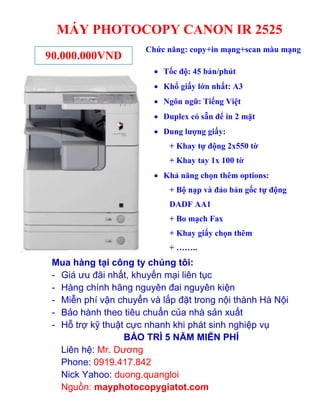 MÁY PHOTOCOPY CANON IR 2525
90.000.000VND

Chức năng: copy+in mạng+scan màu mạng
 Tốc độ: 45 bản/phút
 Khổ giấy lớn nhất: A3
 Ngôn ngữ: Tiếng Việt
 Duplex có sẵn để in 2 mặt
 Dung lượng giấy:
+ Khay tự động 2x550 tờ
+ Khay tay 1x 100 tờ
 Khả năng chọn thêm options:
+ Bộ nạp và đảo bản gốc tự động
DADF AA1
+ Bo mạch Fax
+ Khay giấy chọn thêm
+ ……..

Mua hàng tại công ty chúng tôi:
- Giá ưu đãi nhất, khuyến mại liên tục
- Hàng chính hãng nguyên đai nguyên kiện
- Miễn phí vận chuyển và lắp đặt trong nội thành Hà Nội
- Bảo hành theo tiêu chuẩn của nhà sản xuất
- Hỗ trợ kỹ thuật cực nhanh khi phát sinh nghiệp vụ
BẢO TRÌ 5 NĂM MIỄN PHÍ
Liên hệ: Mr. Dương
Phone: 0919.417.842
Nick Yahoo: duong.quangloi
Nguồn: mayphotocopygiatot.com

 
