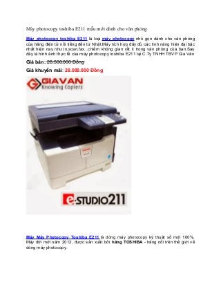 Máy photocopy toshiba E211 mẫu mới dành cho văn phòng
Máy photocopy toshiba E211 là loại máy photocopy nhỏ gọn dành cho văn phòng
của hãng điện tử nổi tiếng đến từ Nhật.Máy tích hợp đầy đủ các tình năng hiện đại bậc
nhất hiện nay như:in,scan,fax...chiếm không gian rất ít trong văn phòng của bạn.Sau
đây là hình ảnh thực tế của máy photocopy toshiba E211 tại C.Ty TNHH TBVP Gia Văn

Giá bán: 28.500.000 Đồng
Giá khuyến mãi: 28.000.000 Đồng

Máy Máy Photocopy Toshiba E211 là dòng máy photocopy kỹ thuật số mới 100%.
Máy đời mới năm 2012, được sản xuất bởi hãng TOSHIBA - hãng nổi trên thế giới về
dòng máy photocopy.

 