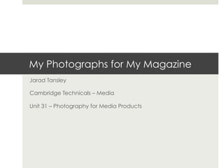 My Photographs for My Magazine
Jarad Tansley
Cambridge Technicals – Media
Unit 31 – Photography for Media Products
 
