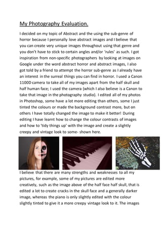 My Photography Evaluation. 
I decided on my topic of Abstract and the using the sub-genre of 
horror because I personally love abstract images and I believe that 
you can create very unique images throughout using that genre and 
you don’t have to stick to certain angles and/or ‘rules’ as such. I got 
inspiration from non-specific photographers by looking at images on 
Google under the word abstract horror and abstract images, I also 
got told by a friend to attempt the horror sub-genre as I already have 
an interest in the surreal things you can find in horror. I used a Canon 
1100D camera to take all of my images apart from the half skull and 
half human face; I used the camera (which I also believe is a Canon to 
take that image in the photography studio). I edited all of my photos 
in Photoshop, some have a lot more editing than others, some I just 
tinted the colours or made the background contrast more, but on 
others I have totally changed the image to make it better! During 
editing I have learnt how to change the colour contrasts of images 
and how to ‘tidy things up’ with the image and create a slightly 
creepy and vintage look to some- shown here. 
I believe that there are many strengths and weaknesses to all my 
pictures, for example, some of my pictures are edited more 
creatively, such as the image above of the half face half skull, that is 
edited a lot to create cracks in the skull face and a generally darker 
image, whereas the piano is only slightly edited with the colour 
slightly tinted to give it a more creepy vintage look to it. The images 
 