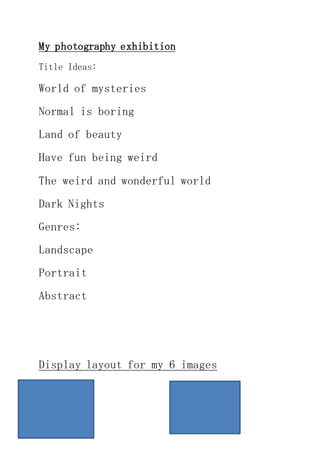 My photography exhibition 
Title Ideas: 
World of mysteries 
Normal is boring 
Land of beauty 
Have fun being weird 
The weird and wonderful world 
Dark Nights 
Genres: 
Landscape 
Portrait 
Abstract 
Display layout for my 6 images 
 