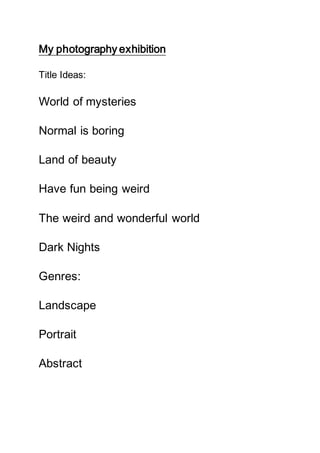 My photography exhibition
Title Ideas:
World of mysteries
Normal is boring
Land of beauty
Have fun being weird
The weird and wonderful world
Dark Nights
Genres:
Landscape
Portrait
Abstract
 