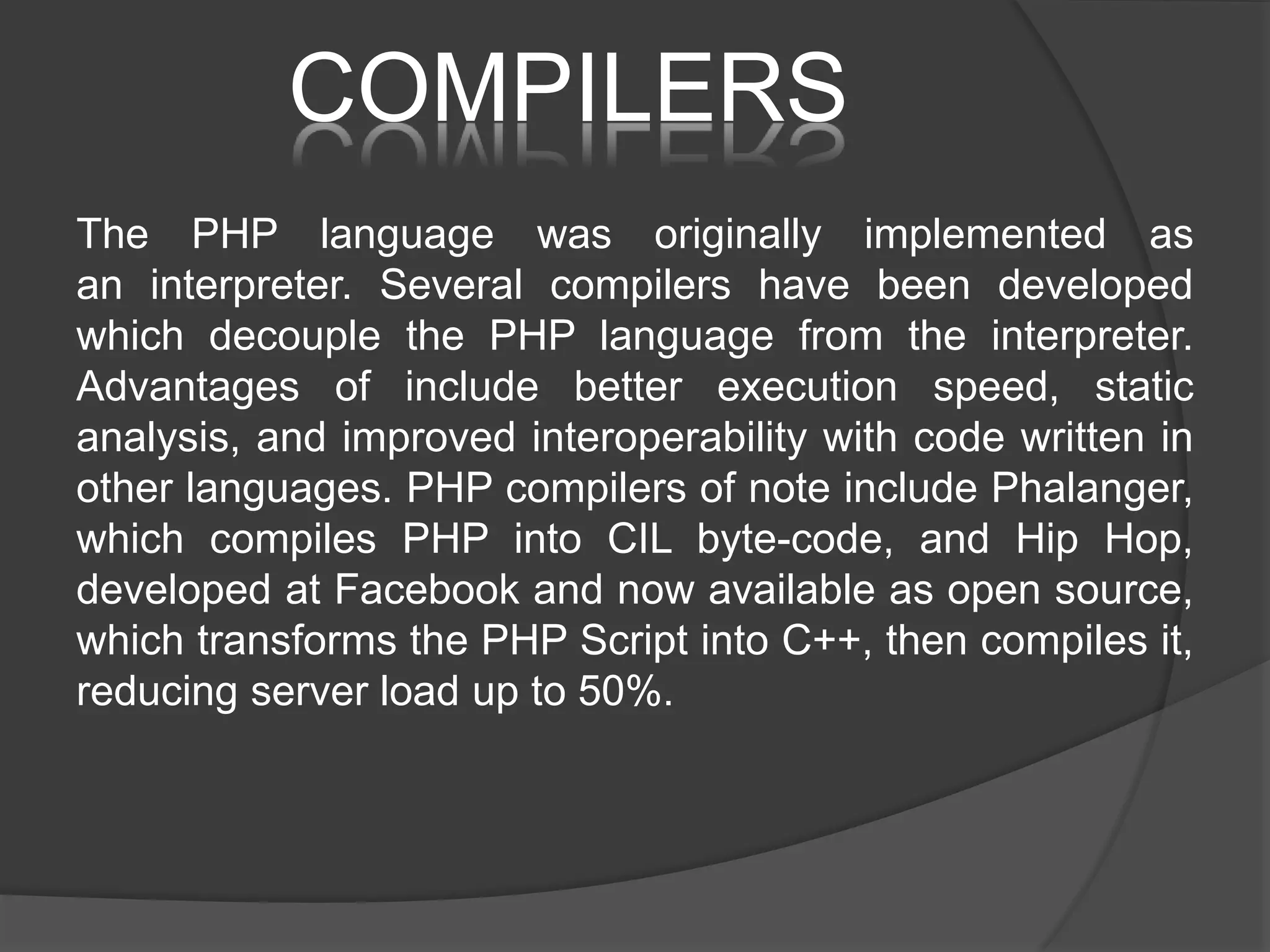 COMPILERS The PHP language was originally implemented as an interpreter. Several compilers have been developed which decouple the PHP language from the interpreter. Advantages of include better execution speed, static analysis, and improved interoperability with code written in other languages. PHP compilers of note include Phalanger, which compiles PHP into CIL byte-code, and Hip Hop, developed at Facebook and now available as open source, which transforms the PHP Script into C++, then compiles it, reducing server load up to 50%. 