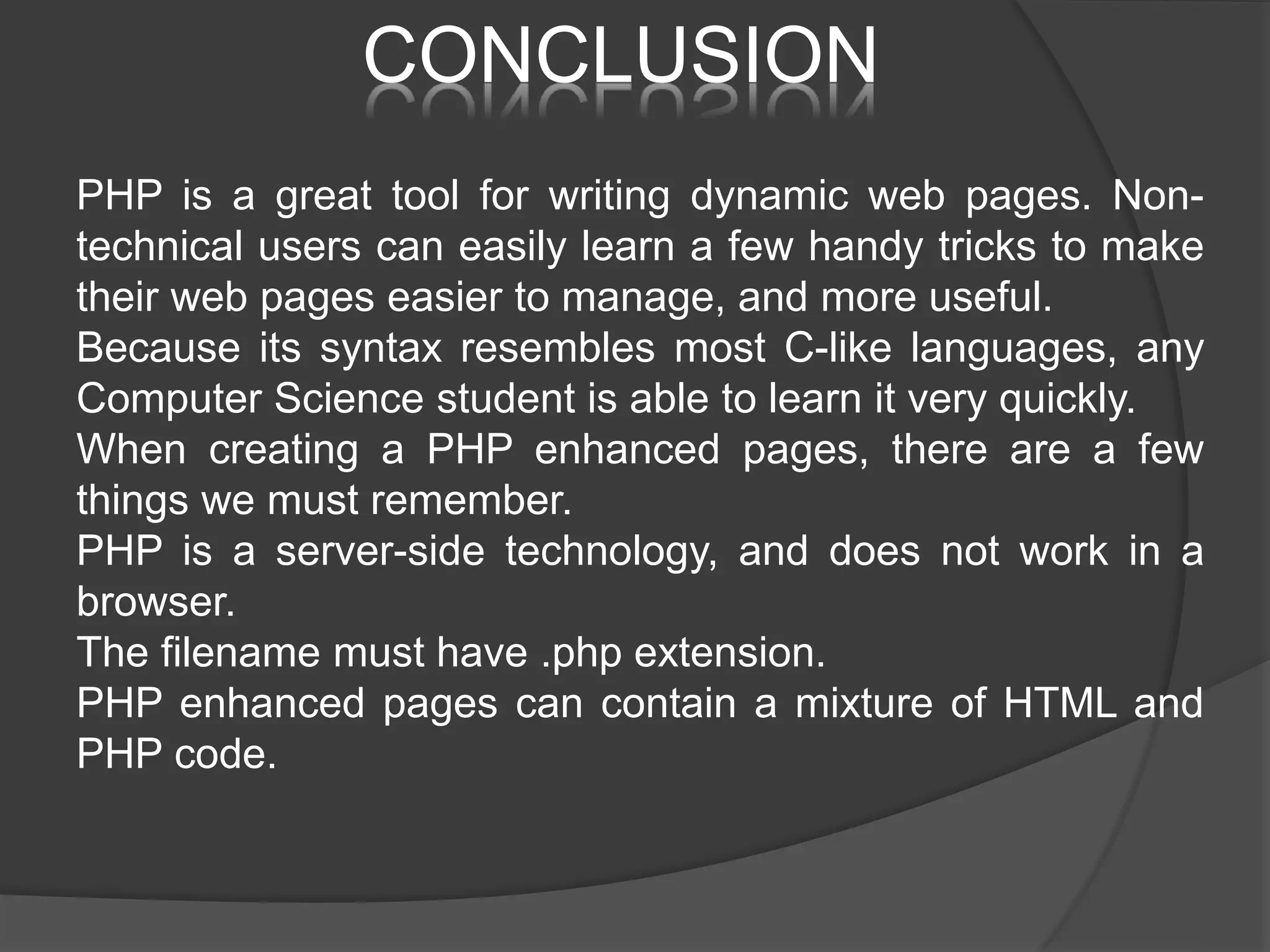 CONCLUSION PHP is a great tool for writing dynamic web pages. Non- technical users can easily learn a few handy tricks to make their web pages easier to manage, and more useful. Because its syntax resembles most C-like languages, any Computer Science student is able to learn it very quickly. When creating a PHP enhanced pages, there are a few things we must remember. PHP is a server-side technology, and does not work in a browser. The filename must have .php extension. PHP enhanced pages can contain a mixture of HTML and PHP code. 