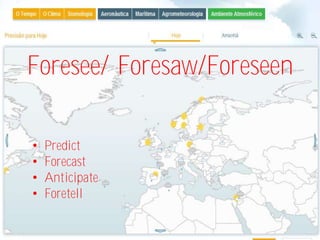 Foresee/ Foresaw/Foreseen

•   Predict
•   Forecast
•   Anticipate
•   Foretell
 