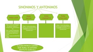 SINONIMOS Y ANTONIMOS
http://www.salonhogar.n
et/salones/espanol/1-
3/sinonimos_antonimos.h
tm
http://www.cicloescolar.
com/2013/02/sinonimos-
y-antonimos-definicion-
y.html
https://youtu.be/McY3LM
e2BvM
https://www.educaplay.c
om/es/recursoseducativos
/2490008/sinonimos_y_an
tonimos.htm
https://www.educaplay.c
om/es/recursoseducativos
/2146788/sinonimos_y_an
tonimos.htm
CLAUDIA PATRICIA ZAMORA
SEDE RURAL SN ANTONIO
INSTITUTO AGRICOLA
 