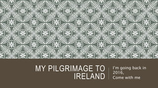 MY PILGRIMAGE TO
IRELAND
I’m going back in
2016,
Come with me
 