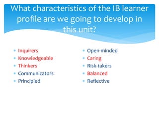 What characteristics of the IB learner 
profile are we going to develop in 
this unit? 
 Inquirers 
 Knowledgeable 
 Thinkers 
 Communicators 
 Principled 
 Open-minded 
 Caring 
 Risk-takers 
 Balanced 
 Reflective 
