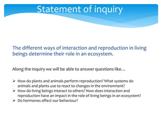 Statement of inquiry 
The different ways of interaction and reproduction in living 
beings determine their role in an ecosystem. 
 How do plants and animals perform reproduction? What systems do 
animals and plants use to react to changes in the environment? 
 How do living beings interact to others? How does interaction and 
reproduction have an impact in the role of living beings in an ecosystem? 
 Do hormones affect our behaviour? 
 