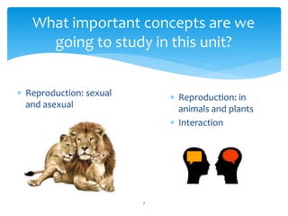 What important concepts are we 
going to study in this unit? 
 Reproduction: sexual 
and asexual 
7 
 Reproduction: in 
animals and plants 
 Interaction 
 
