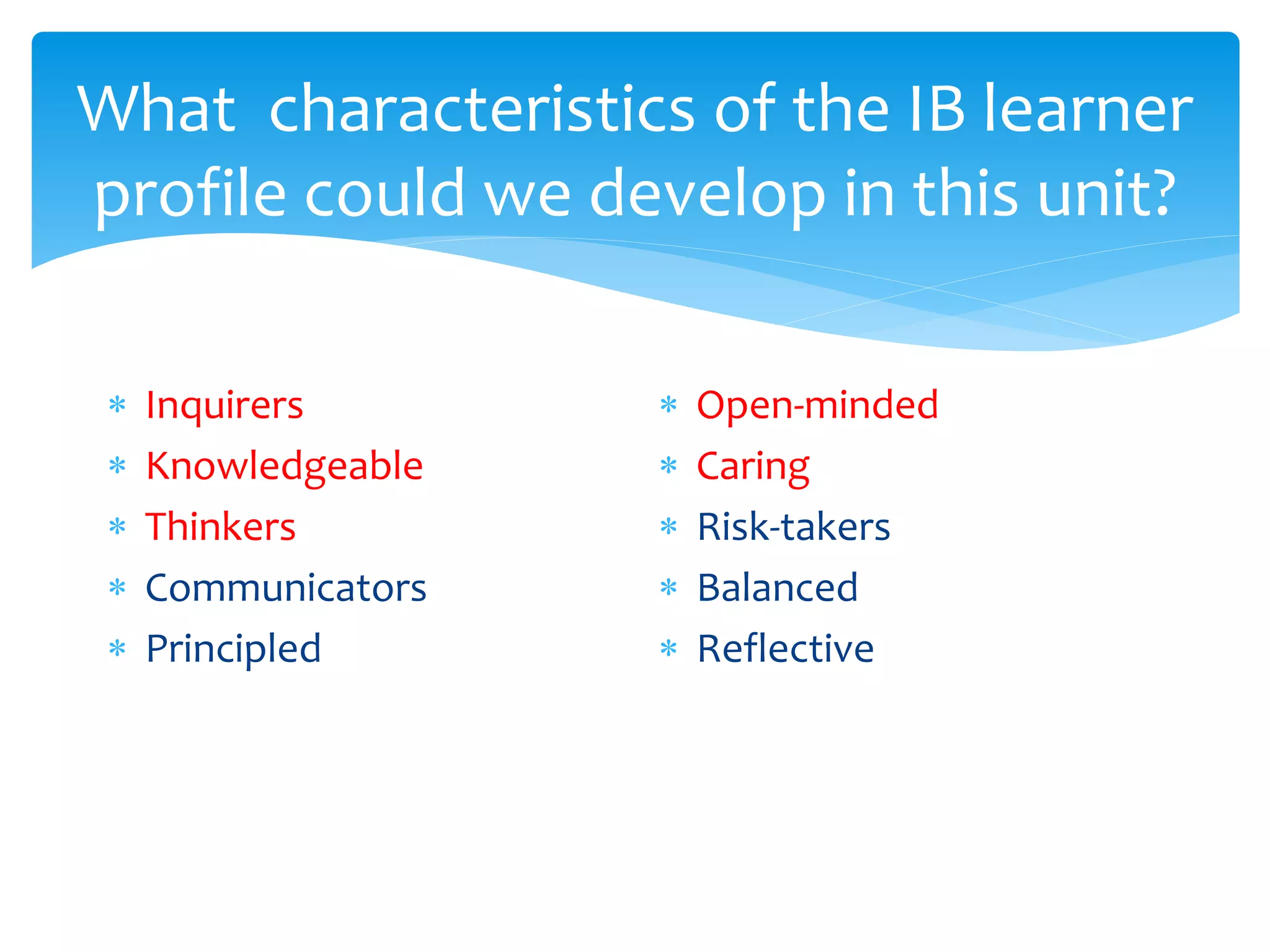 What characteristics of the IB learner 
profile could we develop in this unit? 
 Inquirers 
 Knowledgeable 
 Thinkers 
 Communicators 
 Principled 
 Open-minded 
 Caring 
 Risk-takers 
 Balanced 
 Reflective 

