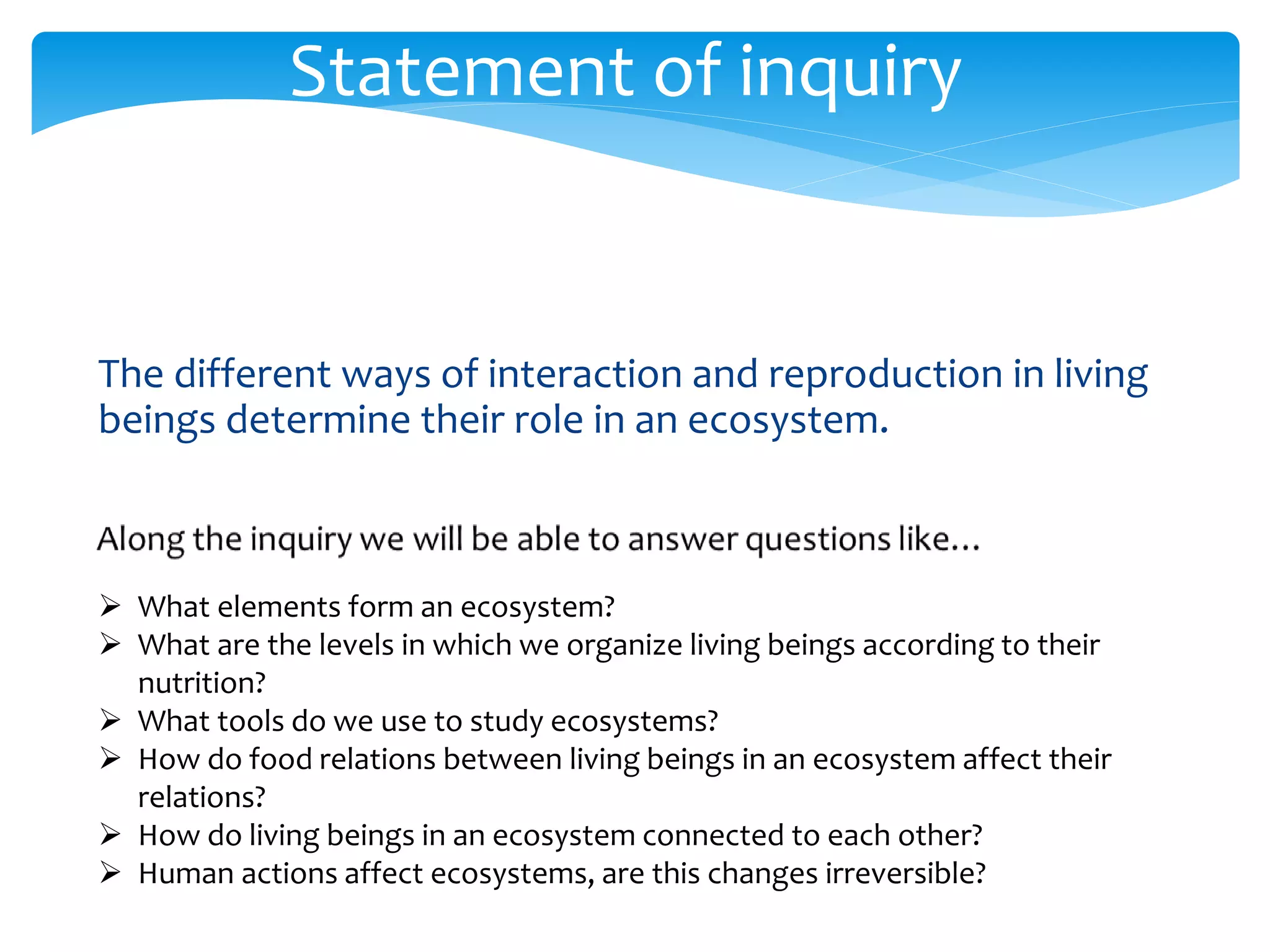 Statement of inquiry 
The different ways of interaction and reproduction in living 
beings determine their role in an ecosystem. 
 What elements form an ecosystem? 
 What are the levels in which we organize living beings according to their 
nutrition? 
 What tools do we use to study ecosystems? 
 How do food relations between living beings in an ecosystem affect their 
relations? 
 How do living beings in an ecosystem connected to each other? 
 Human actions affect ecosystems, are this changes irreversible? 
 