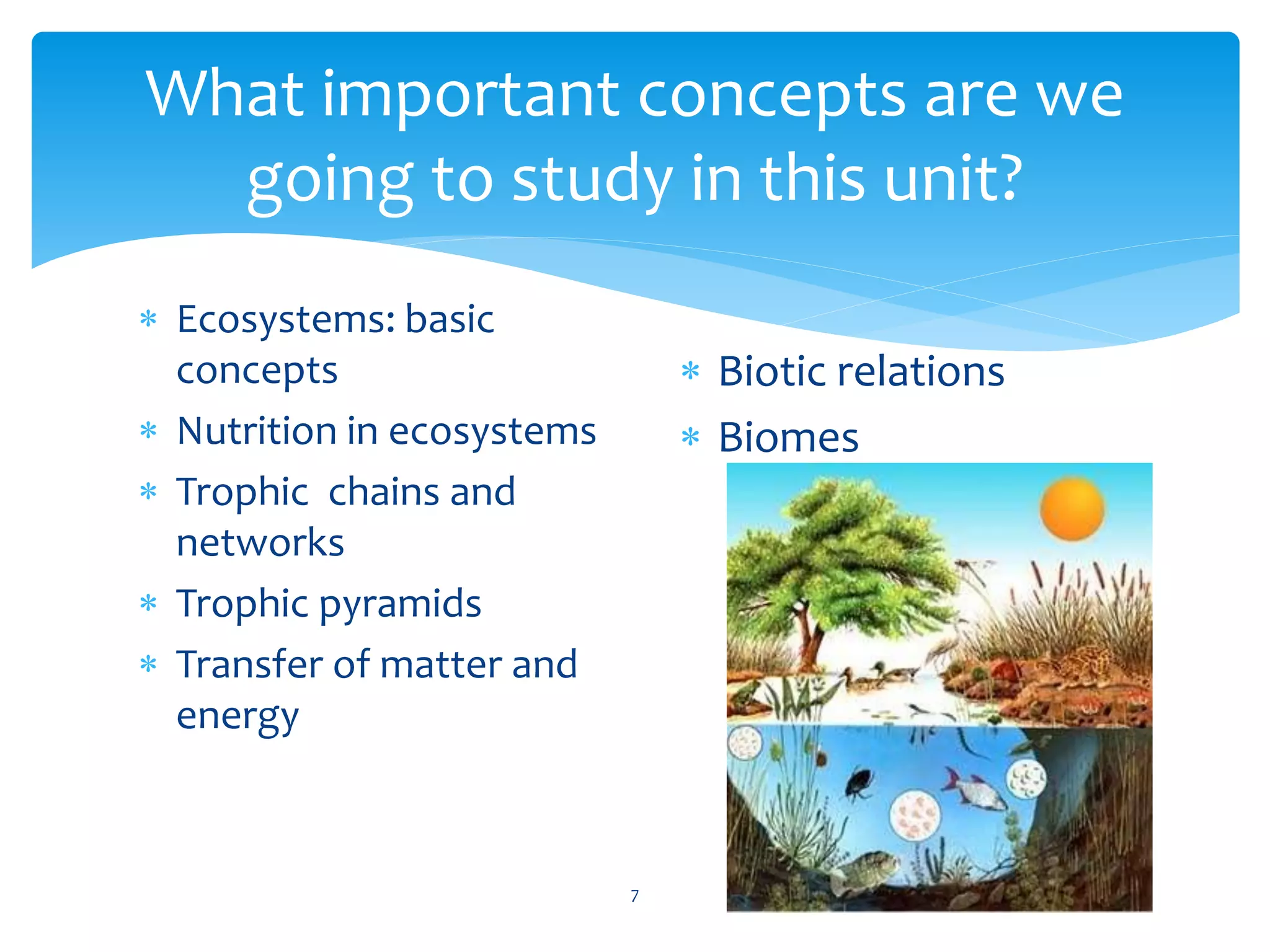 What important concepts are we 
going to study in this unit? 
 Ecosystems: basic 
concepts 
 Nutrition in ecosystems 
 Trophic chains and 
networks 
 Trophic pyramids 
 Transfer of matter and 
energy 
7 
 Biotic relations 
 Biomes 
 