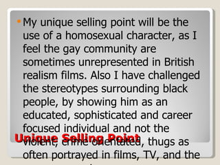 Unique Selling Point My unique selling point will be the use of a homosexual character, as I feel the gay community are sometimes unrepresented in British realism films. Also I have challenged the stereotypes surrounding black people, by showing him as an educated, sophisticated and career focused individual and not the violent, crime orientated, thugs as often portrayed in films, TV, and the newspapers etc. 