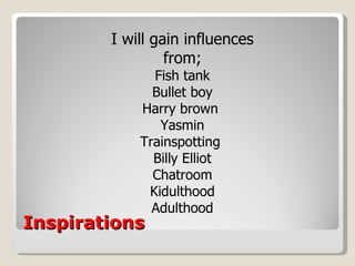 Inspirations I will gain influences from; Fish tank Bullet boy Harry brown  Yasmin Trainspotting  Billy Elliot Chatroom Kidulthood Adulthood 