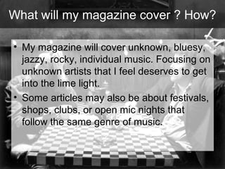 What will my magazine cover ? How?
• My magazine will cover unknown, bluesy,
jazzy, rocky, individual music. Focusing on
unknown artists that I feel deserves to get
into the lime light.
• Some articles may also be about festivals,
shops, clubs, or open mic nights that
follow the same genre of music.

 