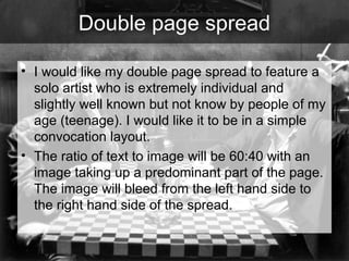Double page spread
• I would like my double page spread to feature a
solo artist who is extremely individual and
slightly well known but not know by people of my
age (teenage). I would like it to be in a simple
convocation layout.
• The ratio of text to image will be 60:40 with an
image taking up a predominant part of the page.
The image will bleed from the left hand side to
the right hand side of the spread.

 