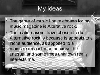 My ideas
• The genre of music I have chosen for my
music magazine is Alterative rock.
• The main reason I have chosen to do
Alternative rock is because is appeals to a
niche audience, as apposed to a
mainstream audience because the
unusual and sometimes unknown really
interests me.

 
