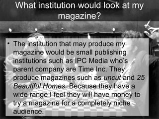 What institution would look at my
magazine?
• The institution that may produce my
magazine would be small publishing
institutions such as IPC Media who’s
parent company are Time Inc. They
produce magazines such as uncut and 25
Beautiful Homes. Because they have a
wide range I feel they will have money to
try a magazine for a completely niche
audience.

 