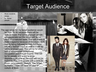 Target Audience
•
•
•

Music students
Artists
Art house
people.

The age range for my target audience would
be from 16-36 because there will be
mature music that some younger people
will appreciate but the music will be for
more of a matured taste. This will mainly a
male magazine because of the music style
mainly being followed by men but there
will be a fashion input as well so it will be
mildly androgynous. This will be for any
sort of educational background,
occupation and annual income. This will
be for people with a low to large
disposable income as the cost will not be
massive. This is or people with a taste in
music not a specific lifestyle. The target
audience I hope will have an idea of
culture at least.

 