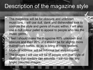 Description of the magazine style
• The magazine will be for obscure and unknown
musicians. I will use dull, dank and dishevelled look to
connote the style and genre of music within. I will also
use a dull colour pallet to appeal to people who like the
music genre.
• I feel I should make the magazine 80% unknown and
obscure and then 20% of it should be for slightly more
mainstream bands, so as to bring in more readers.
• Mode of address: will be informal but also eloquent.
• The images I will use will be of people with that style of
clothing that readers can emulate. I will not use any
bright coloured images.

 