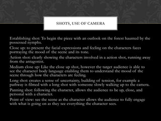 SHOTS, USE OF CAMERA

Establishing shot: To begin the piece with an outlook on the forest haunted by the
possessed nymphs.
Close up: to present the facial expressions and feeling on the characters faces
portraying the mood of the scene and its tone.
Action shot: clearly showing the characters involved in a action shot, running away
from the antagonist.
Medium close up: Like the close up shot, however the target audience is able to
see the character body language enabling them to understand the mood of the
scene through how the characters are feeling.
Long shot: creates a sense of uncertainty, building of tension, for example a
pathway is filmed with a long shot with someone slowly walking up to the camera.
Panning shot: following the character, allows the audience to be up, close, and
personal with a character.
Point of view: see the scene as the character allows the audience to fully engage
with what is going on as they see everything the character sees.

 