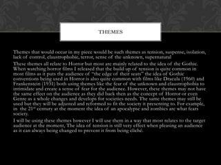 THEMES

Themes that would occur in my piece would be such themes as tension, suspense, isolation,
lack of control, claustrophobic, terror, sense of the unknown, supernatural
These themes all relate to Horror but most are mainly related to the idea of the Gothic.
When watching horror films I released that the build up of tension is quite common in
most films as it puts the audience of “the edge of their seats” the idea of Gothic
conventions being used in Horror is also quite common with films like Dracula (1960) and
Frankenstein (1931) both using themes like the fear of the unknown and claustrophobia to
intimidate and create a sense of fear for the audience. However, these themes may not have
the same effect on the audience as they did back then as the concept of Horror or even
Genre as a whole changes and develops for societies needs. The same themes may still be
used but they will be adjusted and reformed to fit the society it presenting to. For example,
in the 21st century at the moment the idea of an apocalypse and zombies are what fears
society.
I will be using these themes however I will use them in a way that most relates to the target
audience at the moment, The idea of tension is still very effect when pleasing an audience
as it can always being changed to prevent it from being cliché.

 