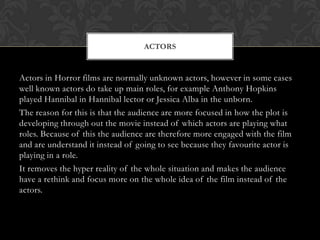 ACTORS

Actors in Horror films are normally unknown actors, however in some cases
well known actors do take up main roles, for example Anthony Hopkins
played Hannibal in Hannibal lector or Jessica Alba in the unborn.
The reason for this is that the audience are more focused in how the plot is
developing through out the movie instead of which actors are playing what
roles. Because of this the audience are therefore more engaged with the film
and are understand it instead of going to see because they favourite actor is
playing in a role.
It removes the hyper reality of the whole situation and makes the audience
have a rethink and focus more on the whole idea of the film instead of the
actors.

 