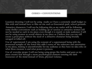 CODES + CONVENTIONS

Location shooting: I will not be using studio as I have a extremely small budget to
film with and instead have to film on site such as Greenwich park, school grounds.
Attractive characters: I will not be following this as my trailer will be following
some thriller conventions such as building up of tension so attractive women will
not be needed as such in my piece even though it is mainly at male audiences I will
not be using women as sexual objects in my piece as I believe that you can still
create a good piece without the need of a attractive character being brutally
savaged or killed off.
Use of supernatural: I am using the concept of a supernatural being with the
possessed nymphs of the forest this adds a sense of the unknown and uncertainty
to my piece, making it uncomfortable for my audience as they have no idea who or
what these creature is and what power it possess.
Use of everyday props: I will not being using props like knifes and guns as my
piece creates fear through a more psychological element entering the dark
reassesses of the mind instead of brute, physical violence.

 
