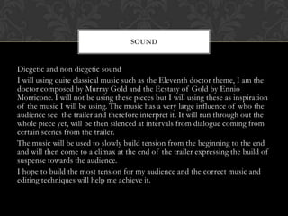 SOUND

Diegetic and non diegetic sound
I will using quite classical music such as the Eleventh doctor theme, I am the
doctor composed by Murray Gold and the Ecstasy of Gold by Ennio
Morricone. I will not be using these pieces but I will using these as inspiration
of the music I will be using. The music has a very large influence of who the
audience see the trailer and therefore interpret it. It will run through out the
whole piece yet, will be then silenced at intervals from dialogue coming from
certain scenes from the trailer.
The music will be used to slowly build tension from the beginning to the end
and will then come to a climax at the end of the trailer expressing the build of
suspense towards the audience.
I hope to build the most tension for my audience and the correct music and
editing techniques will help me achieve it.

 