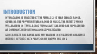 INTRODUCTION 
MY MAGAZINE IS TARGETED AT THE FEMALE 12-19 YEAR OLD AGE RANGE, 
COVERING THE POP/MAINSTREAM GENRE OF MUSIC. THE ARTISTS WHICH 
WILL FEATURE IN IT WILL BE BIG FAMOUS ARTISTS WHO ARE REPRESENTED 
AS DOMINANT, INSPIRATIONAL AND SOPHISTICATED. 
SOME ARTISTS AND BANDS WHO MAY FEATURE IN MY ISSUE OF MAGAZINES 
INCLUDE: BEYONCÉ, KATY PERRY, CHRIS BROWN AND JAY-Z 
 