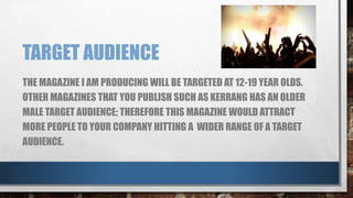 TARGET AUDIENCE 
THE MAGAZINE I AM PRODUCING WILL BE TARGETED AT 12-19 YEAR OLDS. 
OTHER MAGAZINES THAT YOU PUBLISH SUCH AS KERRANG HAS AN OLDER 
MALE TARGET AUDIENCE; THEREFORE THIS MAGAZINE WOULD ATTRACT 
MORE PEOPLE TO YOUR COMPANY HITTING A WIDER RANGE OF A TARGET 
AUDIENCE. 
 