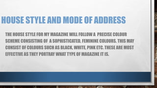 HOUSE STYLE AND MODE OF ADDRESS 
THE HOUSE STYLE FOR MY MAGAZINE WILL FOLLOW A PRECISE COLOUR 
SCHEME CONSISTING OF A SOPHISTICATED, FEMININE COLOURS. THIS MAY 
CONSIST OF COLOURS SUCH AS BLACK, WHITE, PINK ETC. THESE ARE MOST 
EFFECTIVE AS THEY PORTRAY WHAT TYPE OF MAGAZINE IT IS. 
 