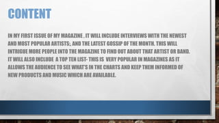 CONTENT 
IN MY FIRST ISSUE OF MY MAGAZINE , IT WILL INCLUDE INTERVIEWS WITH THE NEWEST 
AND MOST POPULAR ARTISTS;, AND THE LATEST GOSSIP OF THE MONTH. THIS WILL 
INTRIGUE MORE PEOPLE INTO THE MAGAZINE TO FIND OUT ABOUT THAT ARTIST OR BAND. 
IT WILL ALSO INCLUDE A TOP TEN LIST- THIS IS VERY POPULAR IN MAGAZINES AS IT 
ALLOWS THE AUDIENCE TO SEE WHAT’S IN THE CHARTS AND KEEP THEM INFORMED OF 
NEW PRODUCTS AND MUSIC WHICH ARE AVAILABLE. 
 