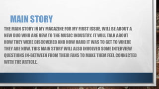 MAIN STORY 
THE MAIN STORY IN MY MAGAZINE FOR MY FIRST ISSUE, WILL BE ABOUT A 
NEW DUO WHO ARE NEW TO THE MUSIC INDUSTRY. IT WILL TALK ABOUT 
HOW THEY WERE DISCOVERED AND HOW HARD IT WAS TO GET TO WHERE 
THEY ARE NOW. THIS MAIN STORY WILL ALSO INVOLVED SOME INTERVIEW 
QUESTIONS IN-BETWEEN FROM THEIR FANS TO MAKE THEM FEEL CONNECTED 
WITH THE ARTICLE. 
 