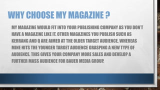 WHY CHOOSE MY MAGAZINE ? 
MY MAGAZINE WOULD FIT INTO YOUR PUBLISHING COMPANY AS YOU DON’T 
HAVE A MAGAZINE LIKE IT. OTHER MAGAZINES YOU PUBLISH SUCH AS 
KERRANG AND Q ARE AIMED AT THE OLDER TARGET AUDIENCE, WHEREAS 
MINE HITS THE YOUNGER TARGET AUDIENCE GRASPING A NEW TYPE OF 
AUDIENCE. THIS GIVES YOUR COMPANY MORE SALES AND DEVELOP A 
FURTHER MASS AUDIENCE FOR BAUER MEDIA GROUP. 
 