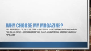 WHY CHOOSE MY MAGAZINE? 
THIS MAGAZINE HAS THE POTENTIAL TO BE AS SUCCESSFUL AS THE CURRENT MAGAZINES THAT YOU 
PUBLISH AND CREATE A WIDER RANGE FOR YOUR TARGET AUDIENCE GIVING MORE SALES AND MORE 
POPULARITY. 
