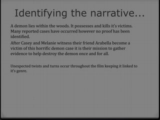 Identifying the narrative...
A demon lies within the woods. It possesses and kills it’s victims.
Many reported cases have occurred however no proof has been
identified.
After Casey and Melanie witness their friend Arabella become a
victim of this horrific demon case it is their mission to gather
evidence to help destroy the demon once and for all.
Unexpected twists and turns occur throughout the film keeping it linked to
it’s genre.
 