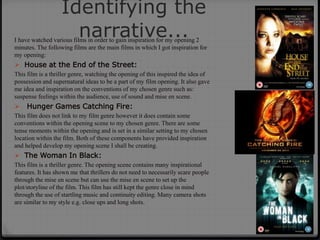 Identifying the
narrative...I have watched various films in order to gain inspiration for my opening 2
minutes. The following films are the main films in which I got inspiration for
my opening:
 House at the End of the Street:
This film is a thriller genre, watching the opening of this inspired the idea of
possession and supernatural ideas to be a part of my film opening. It also gave
me idea and inspiration on the conventions of my chosen genre such as:
suspense feelings within the audience, use of sound and mise en scene.
 Hunger Games Catching Fire:
This film does not link to my film genre however it does contain some
conventions within the opening scene to my chosen genre. There are some
tense moments within the opening and is set in a similar setting to my chosen
location within the film. Both of these components have provided inspiration
and helped develop my opening scene I shall be creating.
 The Woman In Black:
This film is a thriller genre. The opening scene contains many inspirational
features. It has shown me that thrillers do not need to necessarily scare people
through the mise en scene but can use the mise en scene to set up the
plot/storyline of the film. This film has still kept the genre close in mind
through the use of startling music and continuity editing. Many camera shots
are similar to my style e.g. close ups and long shots.
 
