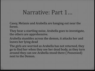 Narrative: Part 1…
Casey, Melanie and Arabella are hanging out near the
forest.
They hear a startling noise, Arabella goes to investigate,
the others are apprehensive.
Arabella stumbles across the demon, it attacks her and
leaves her lying dead
The girls are worried as Arabella has not returned, they
go to find her when they see her dead body, as they turn
around they can see Arabella stood there ( Possessed)
next to the Demon.
 