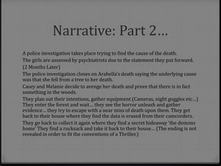 Narrative: Part 2…
A police investigation takes place trying to find the cause of the death.
The girls are assessed by psychiatrists due to the statement they put forward.
(2 Months Later)
The police investigation closes on Arabella's death saying the underlying cause
was that she fell from a tree to her death.
Casey and Melanie decide to avenge her death and prove that there is in fact
something in the woods.
They plan out their intentions, gather equipment (Cameras, night goggles etc…)
They enter the forest and wait… they see the horror unleash and gather
evidence… they try to escape with a near miss of death upon them. They get
back to their house where they find the data is erased from their camcorders.
They go back to collect it again where they find a secret hideaway ‘the demons
home’ They find a rucksack and take it back to their house… (The ending is not
revealed in order to fit the conventions of a Thriller.)
 